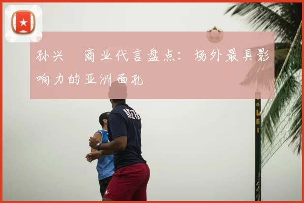 孙兴慜商业代言盘点:场外最具影响力的亚洲面孔