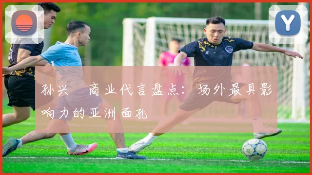 孙兴慜商业代言盘点：场外最具影响力的亚洲面孔