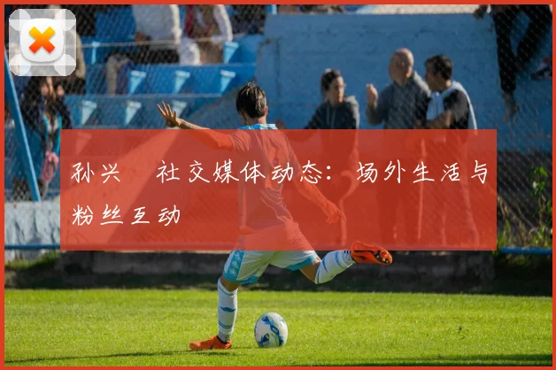 孙兴慜社交媒体动态:场外生活与粉丝互动