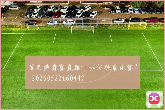 国足热身赛直播：如何观看比赛？_20260522160447