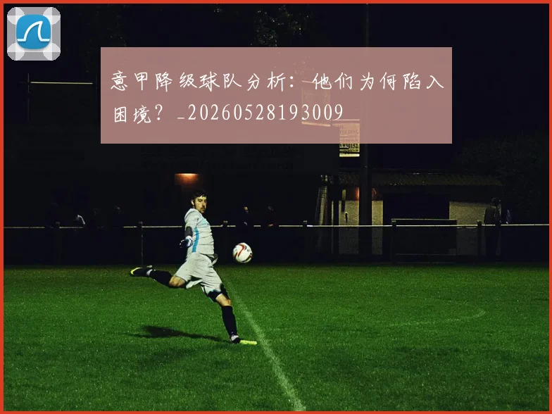 意甲降级球队分析:他们为何陷入困境?_20260528193009
