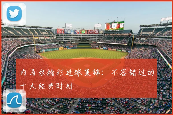 内马尔精彩进球集锦：不容错过的十大经典时刻