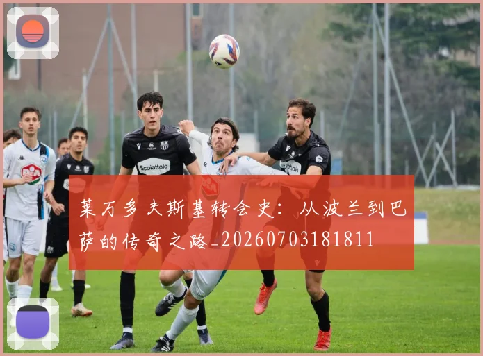 莱万多夫斯基转会史:从波兰到巴萨的传奇之路_20260703181811