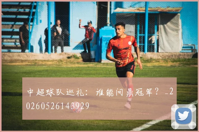 中超球队巡礼:谁能问鼎冠军?_20260526143929