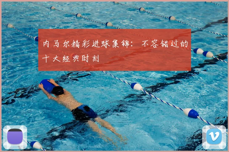 内马尔精彩进球集锦:不容错过的十大经典时刻