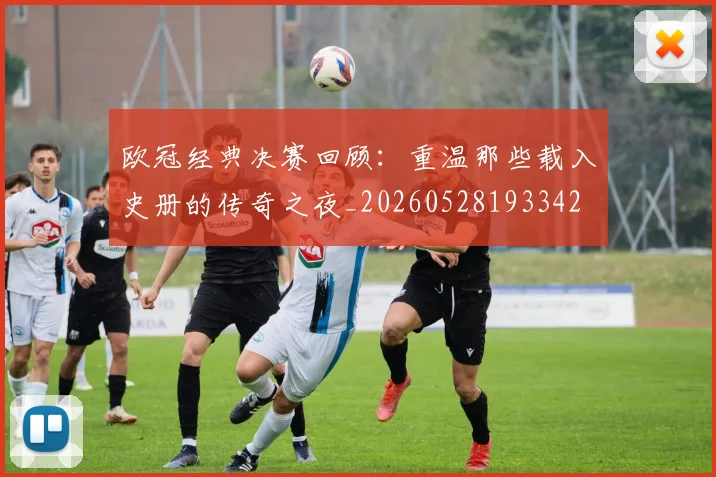 欧冠经典决赛回顾：重温那些载入史册的传奇之夜_20260528193342